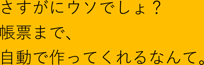 さすがにウソでしょ？帳票まで、自動で作ってくれるなんて。