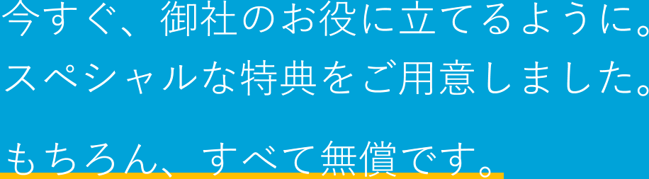 今すぐ、御社のお役に立てるように。スペシャルな特典をご用意しました。もちろん、すべて無償です。